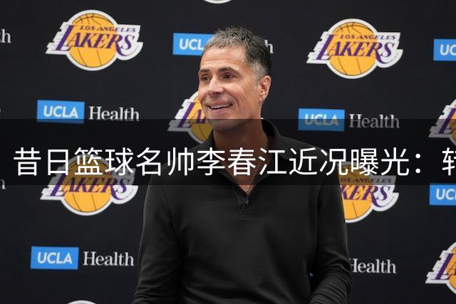 昔日篮球名帅李春江近况曝光：转型幕后工作 家庭美满