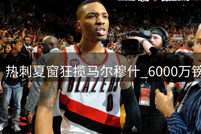 热刺夏窗狂揽马尔穆什 6000万镑先租后买 3.5亿欧元引援